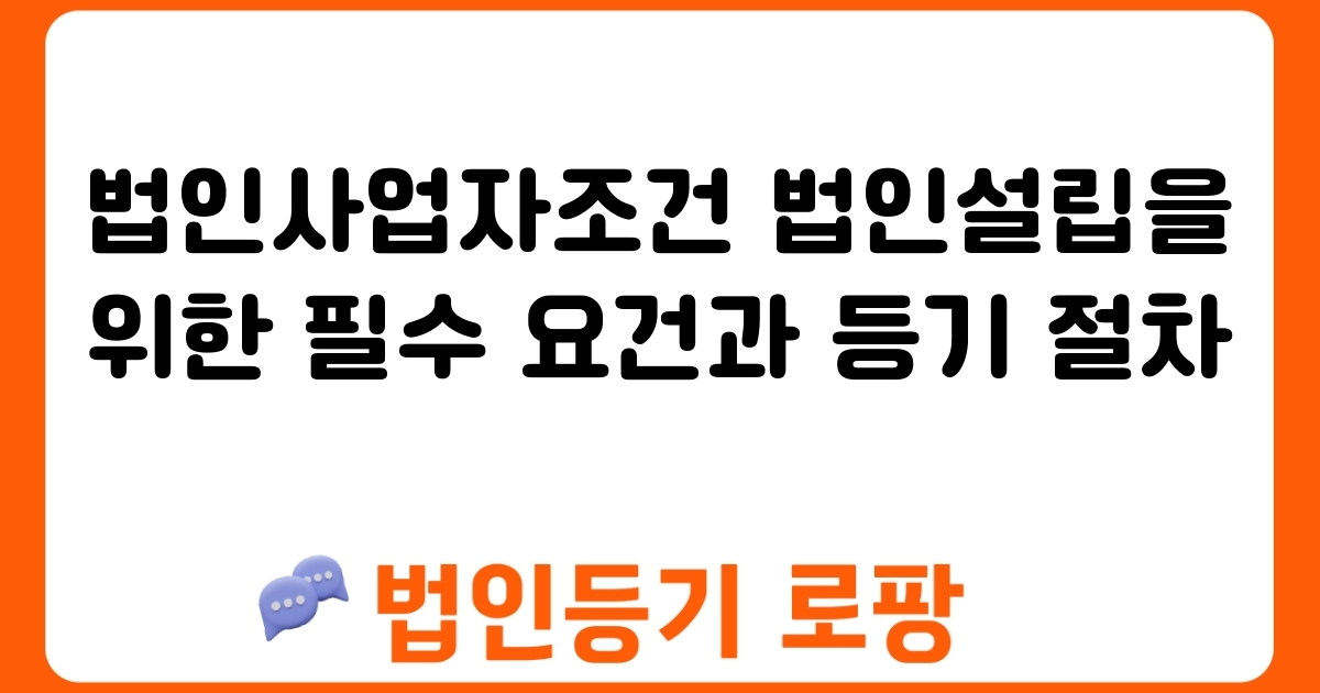 법인사업자조건 법인설립을 위한 필수 요건과 등기 절차